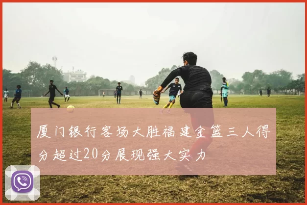 厦门银行客场大胜福建金篮三人得分超过20分展现强大实力