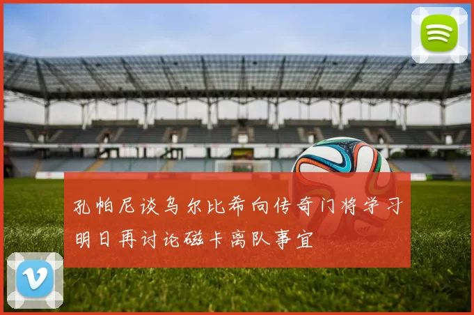 孔帕尼谈乌尔比希向传奇门将学习明日再讨论磁卡离队事宜