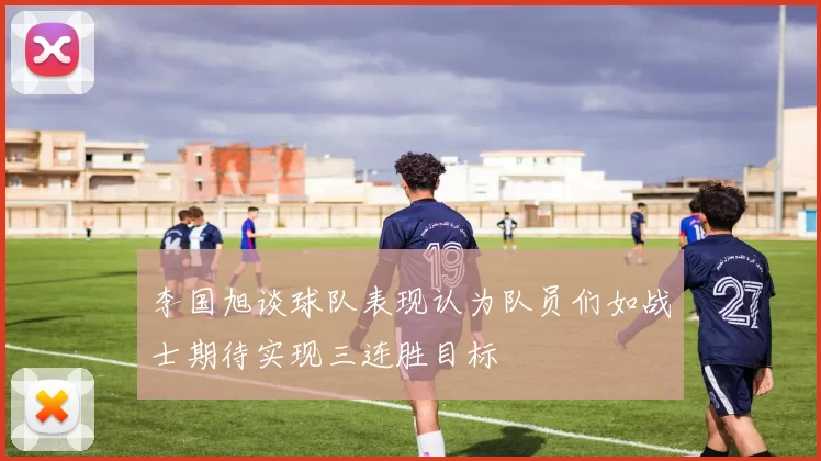 李国旭谈球队表现认为队员们如战士期待实现三连胜目标