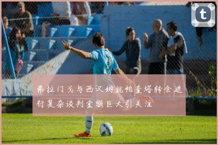 弗拉门戈与西汉姆就帕奎塔转会进行复杂谈判金额巨大引关注