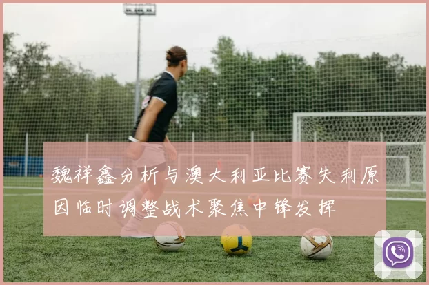 魏祥鑫分析与澳大利亚比赛失利原因临时调整战术聚焦中锋发挥