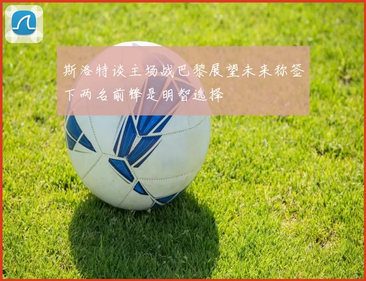 斯洛特谈主场战巴黎展望未来称签下两名前锋是明智选择