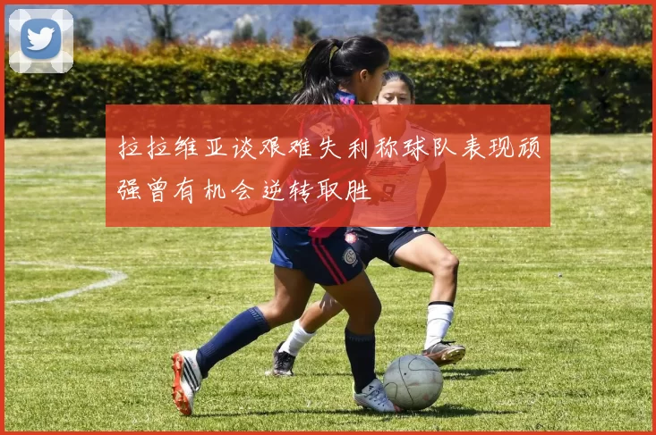 拉拉维亚谈艰难失利称球队表现顽强曾有机会逆转取胜