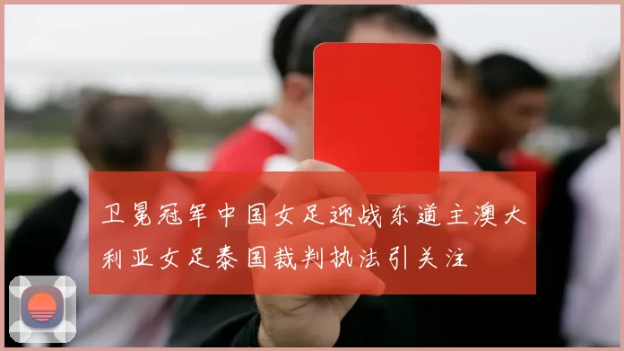 卫冕冠军中国女足迎战东道主澳大利亚女足泰国裁判执法引关注