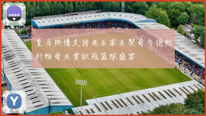 皇马热情支持老东家东契奇与德约科维奇共赏欧冠篮球盛宴