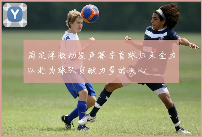 周定洋激动发声赛季首球归来全力以赴为球队贡献力量的决心