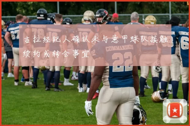 吉拉经纪人确认未与意甲球队接触续约或转会事宜