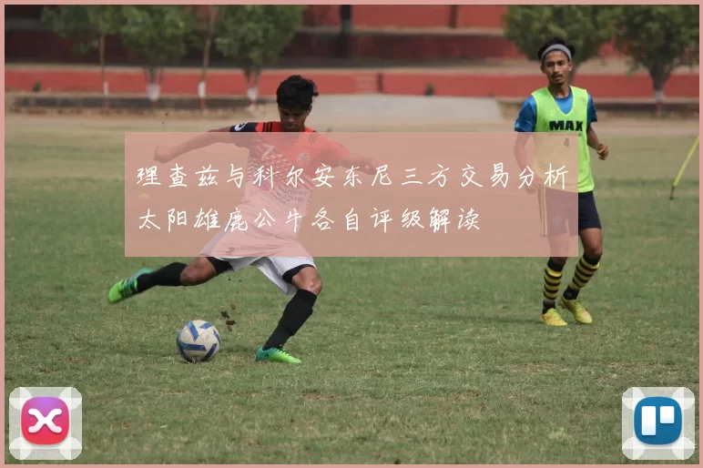 理查兹与科尔安东尼三方交易分析太阳雄鹿公牛各自评级解读