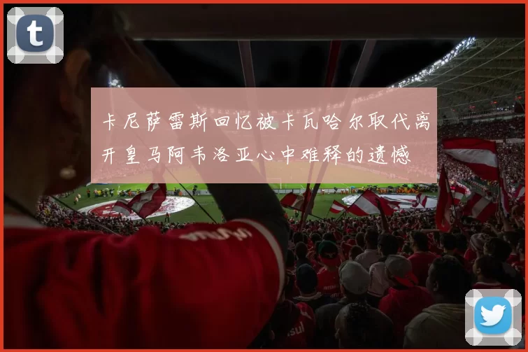 卡尼萨雷斯回忆被卡瓦哈尔取代离开皇马阿韦洛亚心中难释的遗憾