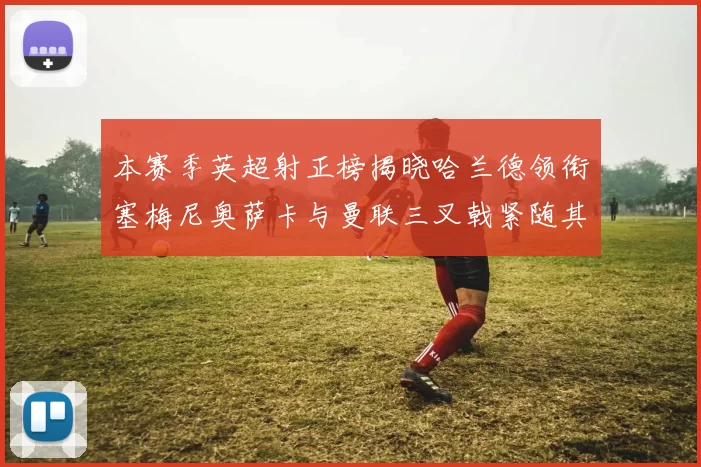 本赛季英超射正榜揭晓哈兰德领衔塞梅尼奥萨卡与曼联三叉戟紧随其后